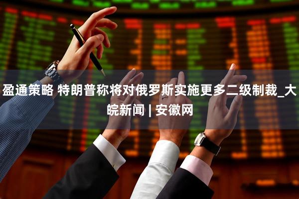盈通策略 特朗普称将对俄罗斯实施更多二级制裁_大皖新闻 | 安徽网