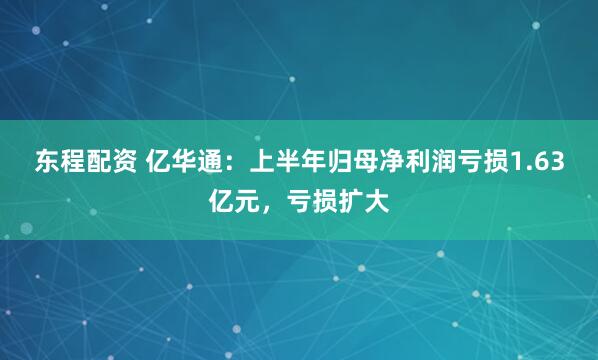 东程配资 亿华通：上半年归母净利润亏损1.63亿元，亏损扩大
