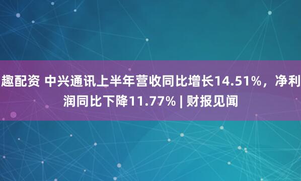趣配资 中兴通讯上半年营收同比增长14.51%，净利润同比下降11.77% | 财报见闻
