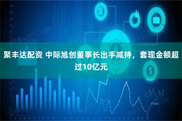 聚丰达配资 中际旭创董事长出手减持，套现金额超过10亿元