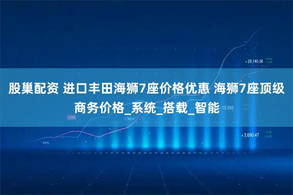 股巢配资 进口丰田海狮7座价格优惠 海狮7座顶级商务价格_系统_搭载_智能