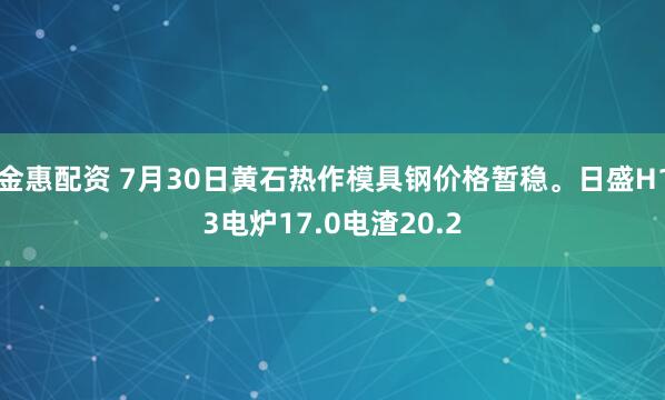 金惠配资 7月30日黄石热作模具钢价格暂稳。日盛H13电炉17.0电渣20.2