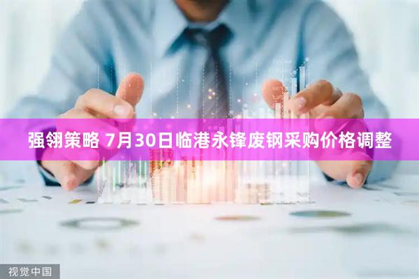 强翎策略 7月30日临港永锋废钢采购价格调整
