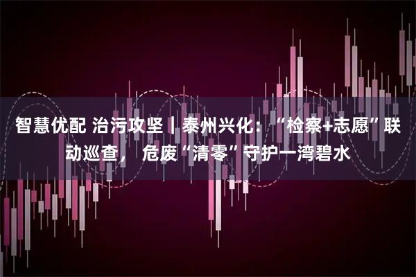 智慧优配 治污攻坚｜泰州兴化：“检察+志愿”联动巡查， 危废“清零”守护一湾碧水