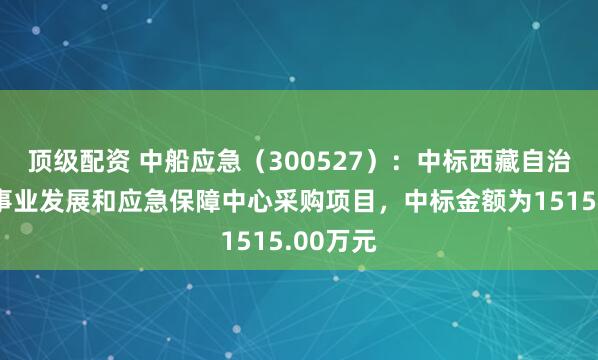 顶级配资 中船应急（300527）：中标西藏自治区公路事业发展和应急保障中心采购项目，中标金额为1515.00万元