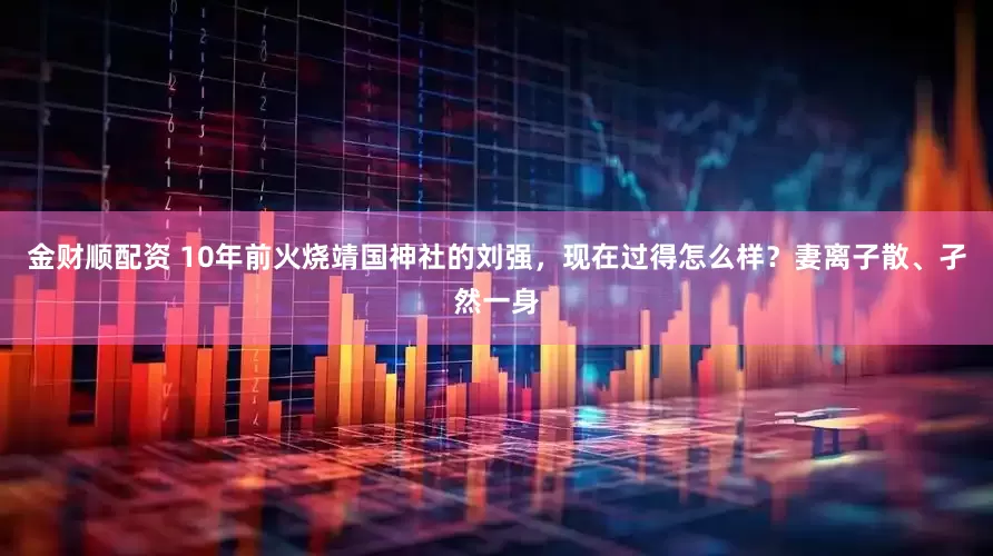 金财顺配资 10年前火烧靖国神社的刘强，现在过得怎么样？妻离子散、孑然一身