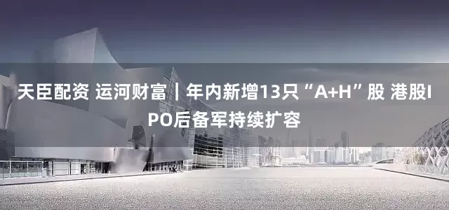 天臣配资 运河财富｜年内新增13只“A+H”股 港股IPO后备军持续扩容